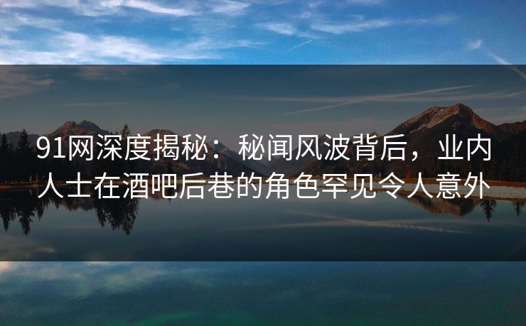 91网深度揭秘：秘闻风波背后，业内人士在酒吧后巷的角色罕见令人意外