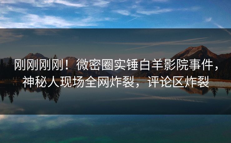 刚刚刚刚！微密圈实锤白羊影院事件，神秘人现场全网炸裂，评论区炸裂