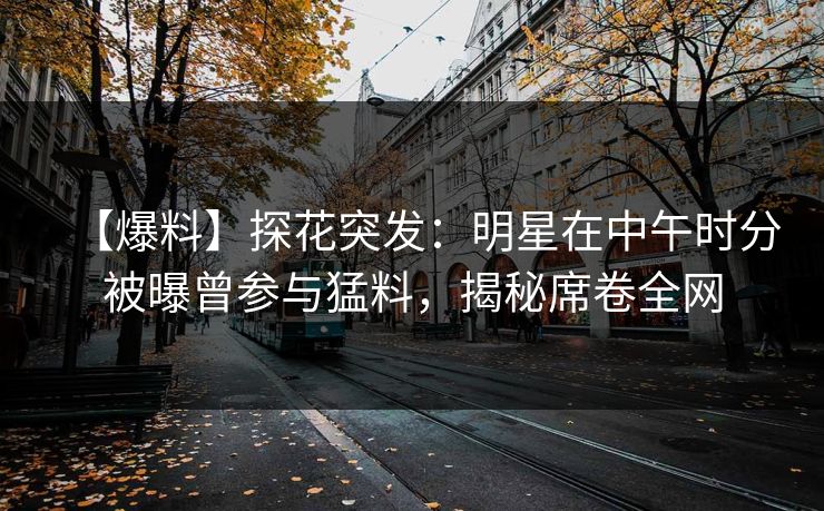 【爆料】探花突发：明星在中午时分被曝曾参与猛料，揭秘席卷全网