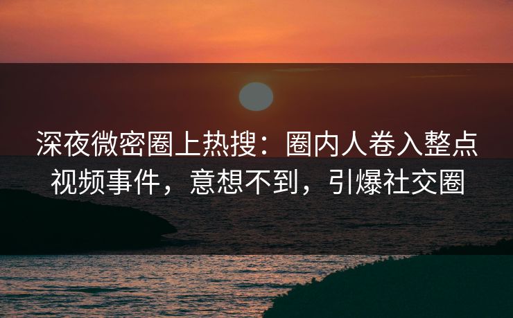 深夜微密圈上热搜：圈内人卷入整点视频事件，意想不到，引爆社交圈