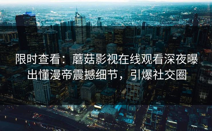 限时查看：蘑菇影视在线观看深夜曝出懂漫帝震撼细节，引爆社交圈