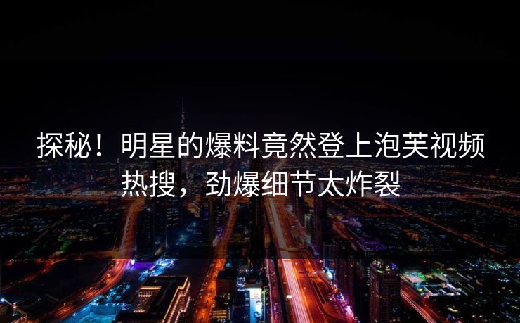 探秘！明星的爆料竟然登上泡芙视频热搜，劲爆细节太炸裂