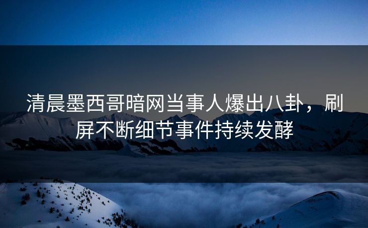 清晨墨西哥暗网当事人爆出八卦，刷屏不断细节事件持续发酵