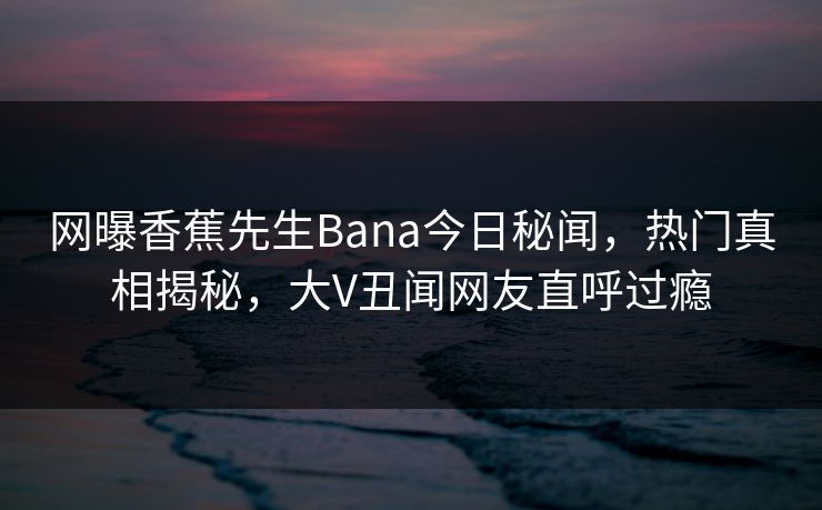 网曝香蕉先生Bana今日秘闻，热门真相揭秘，大V丑闻网友直呼过瘾