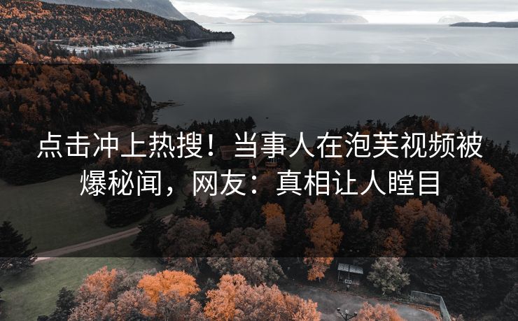 点击冲上热搜！当事人在泡芙视频被爆秘闻，网友：真相让人瞠目