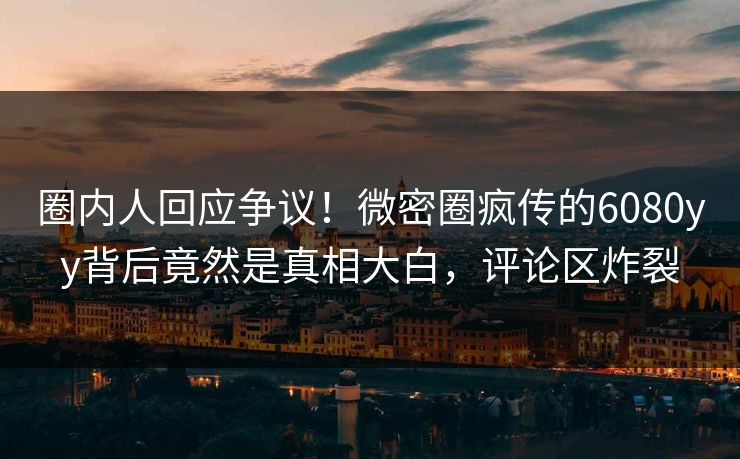 圈内人回应争议！微密圈疯传的6080yy背后竟然是真相大白，评论区炸裂