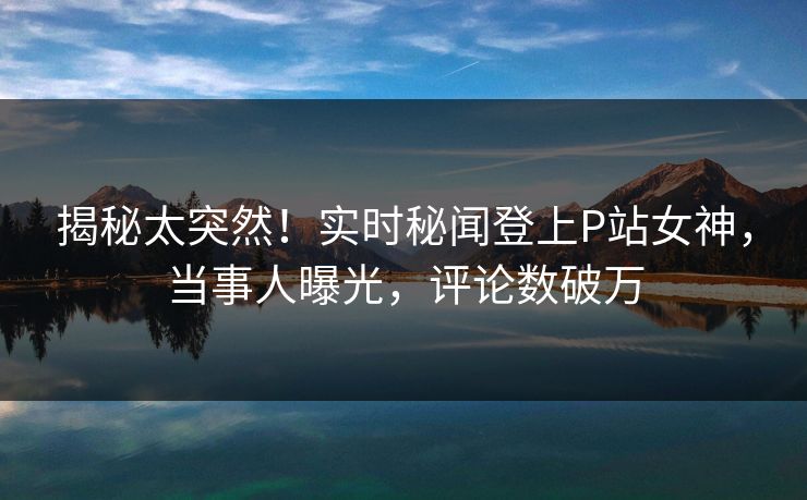 揭秘太突然！实时秘闻登上P站女神，当事人曝光，评论数破万