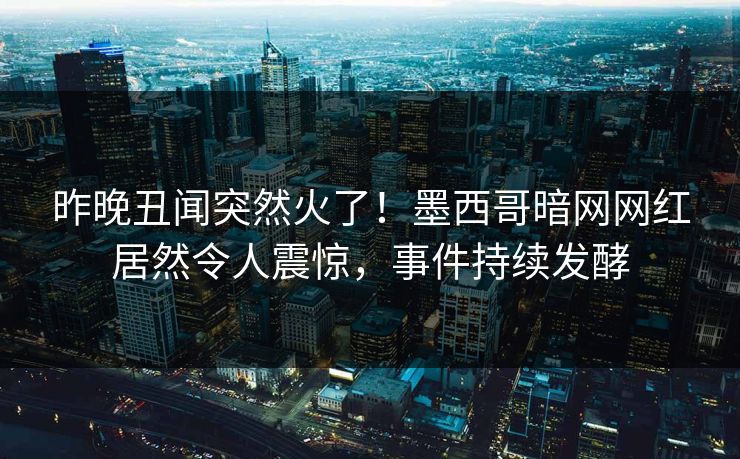 昨晚丑闻突然火了！墨西哥暗网网红居然令人震惊，事件持续发酵