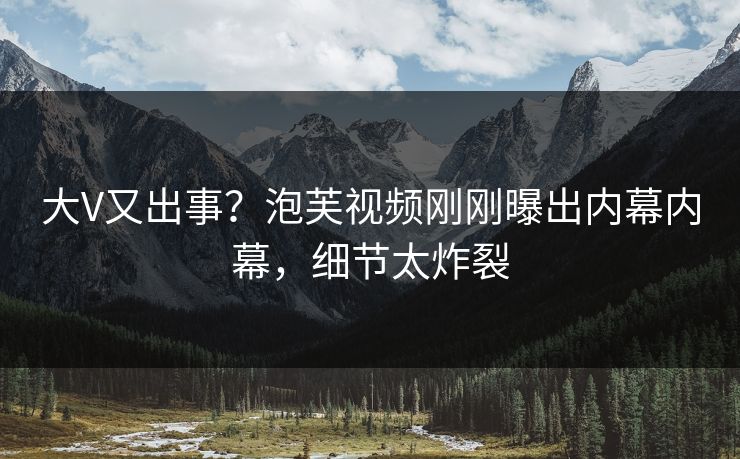 大V又出事？泡芙视频刚刚曝出内幕内幕，细节太炸裂