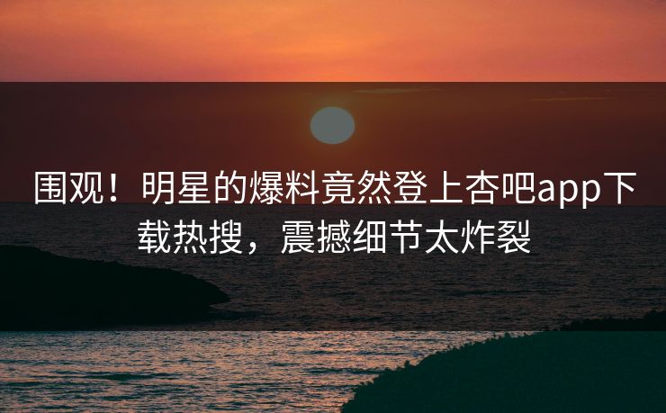 围观！明星的爆料竟然登上杏吧app下载热搜，震撼细节太炸裂
