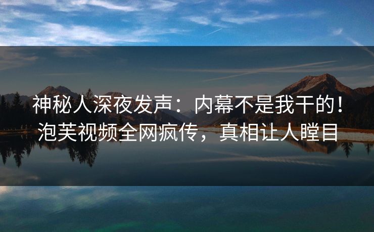 神秘人深夜发声：内幕不是我干的！泡芙视频全网疯传，真相让人瞠目