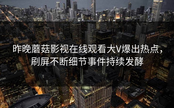 昨晚蘑菇影视在线观看大V爆出热点，刷屏不断细节事件持续发酵