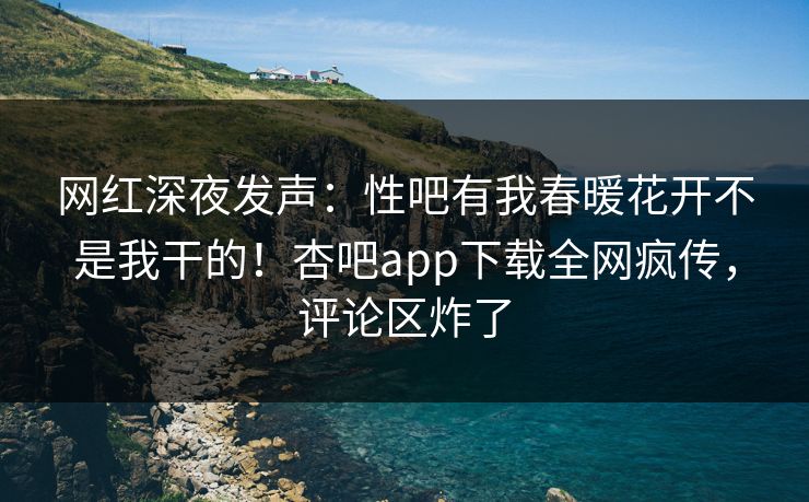 网红深夜发声：性吧有我春暖花开不是我干的！杏吧app下载全网疯传，评论区炸了