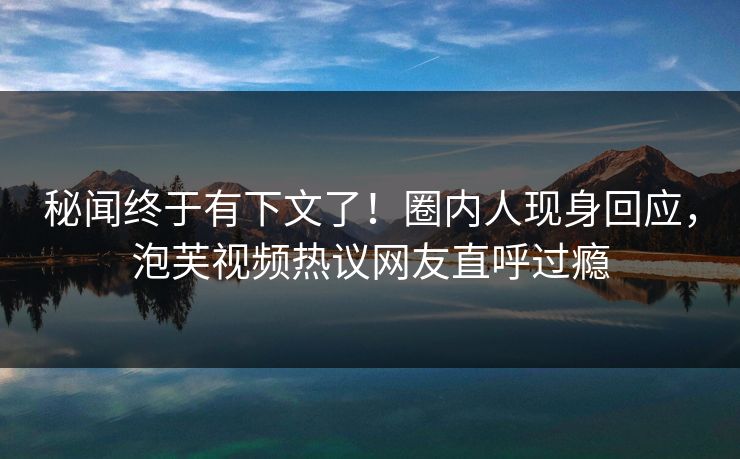 秘闻终于有下文了！圈内人现身回应，泡芙视频热议网友直呼过瘾