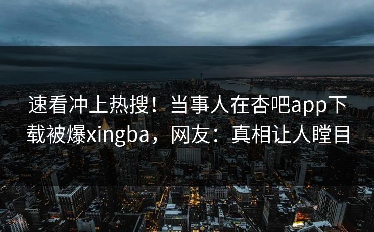 速看冲上热搜！当事人在杏吧app下载被爆xingba，网友：真相让人瞠目
