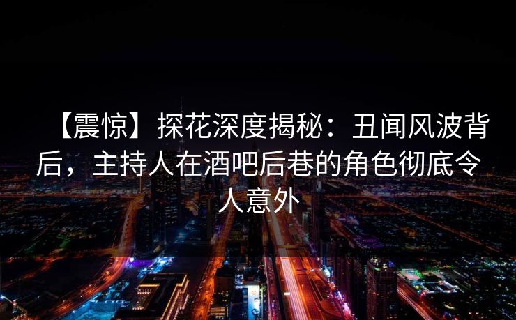 【震惊】探花深度揭秘：丑闻风波背后，主持人在酒吧后巷的角色彻底令人意外