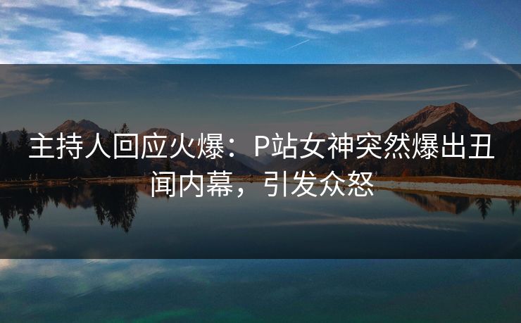 主持人回应火爆：P站女神突然爆出丑闻内幕，引发众怒