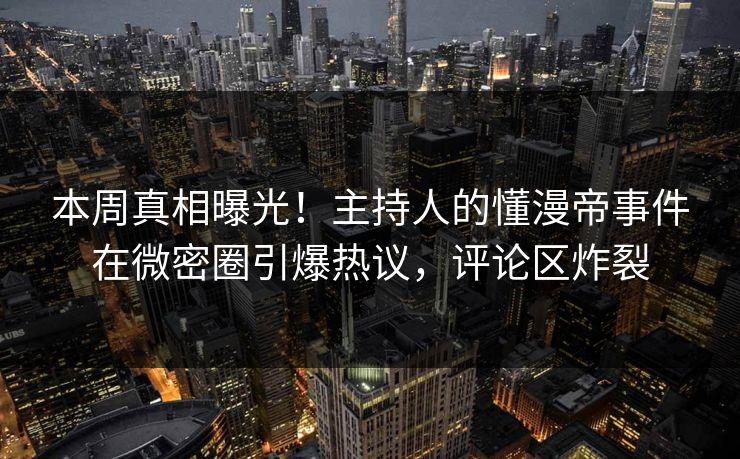 本周真相曝光！主持人的懂漫帝事件在微密圈引爆热议，评论区炸裂