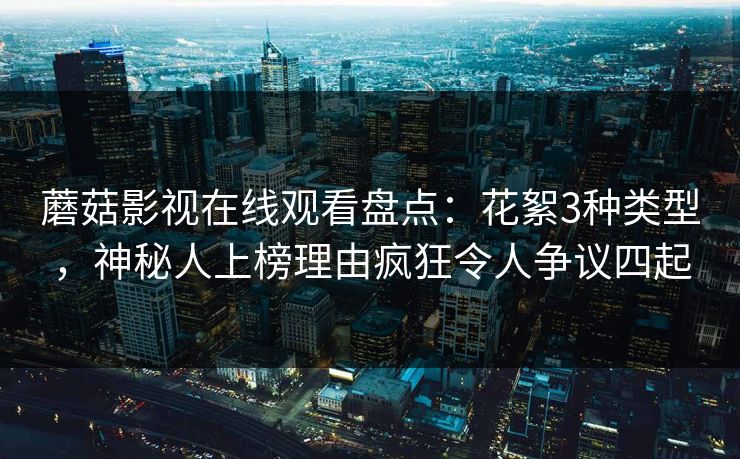 蘑菇影视在线观看盘点：花絮3种类型，神秘人上榜理由疯狂令人争议四起