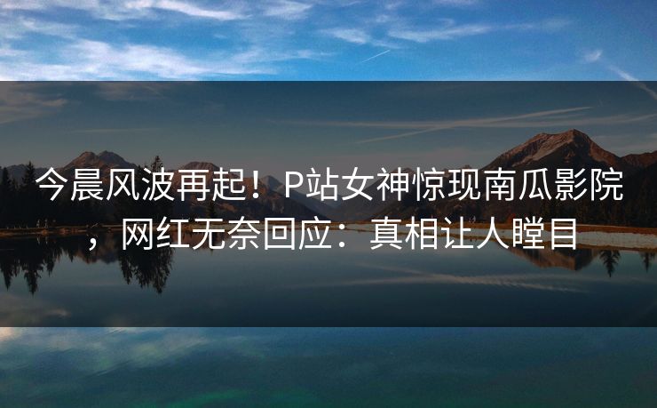今晨风波再起！P站女神惊现南瓜影院，网红无奈回应：真相让人瞠目