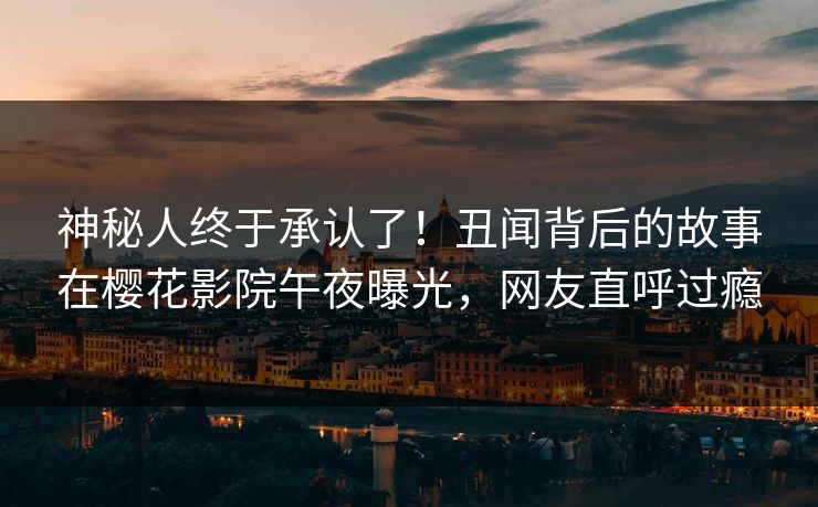神秘人终于承认了！丑闻背后的故事在樱花影院午夜曝光，网友直呼过瘾