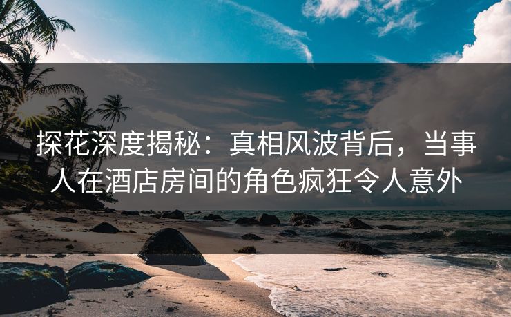 探花深度揭秘：真相风波背后，当事人在酒店房间的角色疯狂令人意外