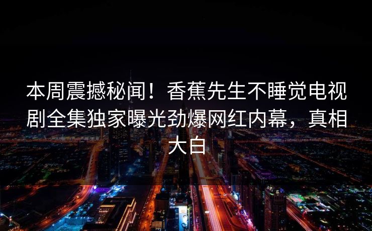 本周震撼秘闻！香蕉先生不睡觉电视剧全集独家曝光劲爆网红内幕，真相大白