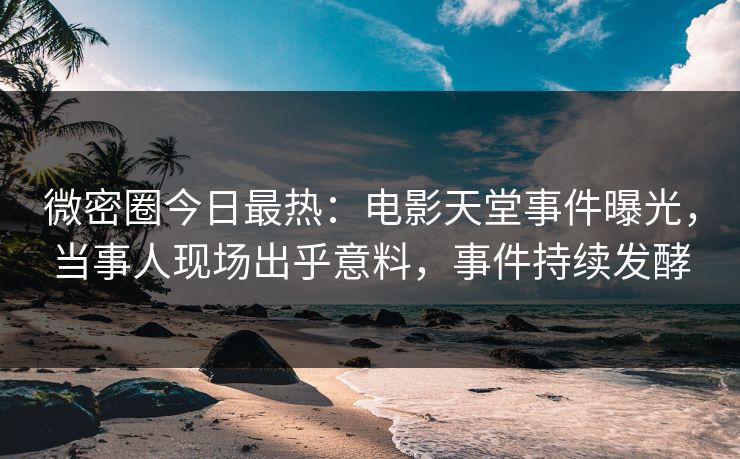 微密圈今日最热：电影天堂事件曝光，当事人现场出乎意料，事件持续发酵