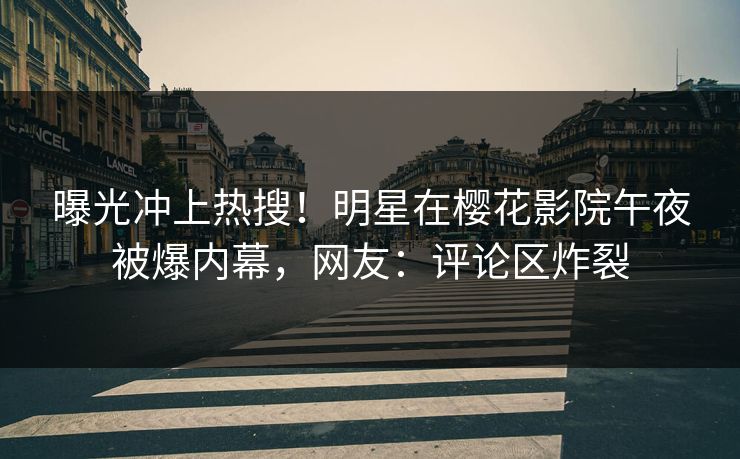 曝光冲上热搜！明星在樱花影院午夜被爆内幕，网友：评论区炸裂