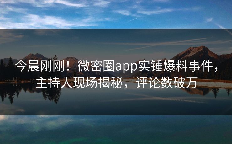 今晨刚刚！微密圈app实锤爆料事件，主持人现场揭秘，评论数破万