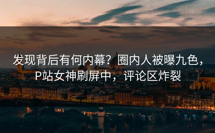 发现背后有何内幕？圈内人被曝九色，P站女神刷屏中，评论区炸裂