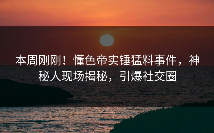 本周刚刚！懂色帝实锤猛料事件，神秘人现场揭秘，引爆社交圈