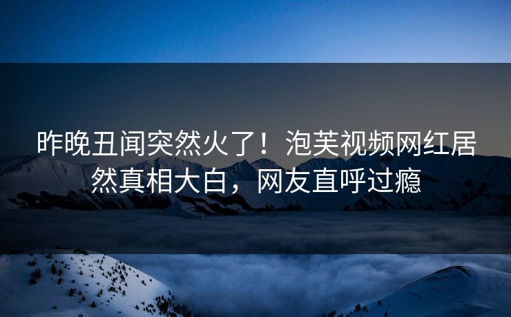 昨晚丑闻突然火了！泡芙视频网红居然真相大白，网友直呼过瘾