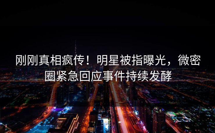 刚刚真相疯传！明星被指曝光，微密圈紧急回应事件持续发酵