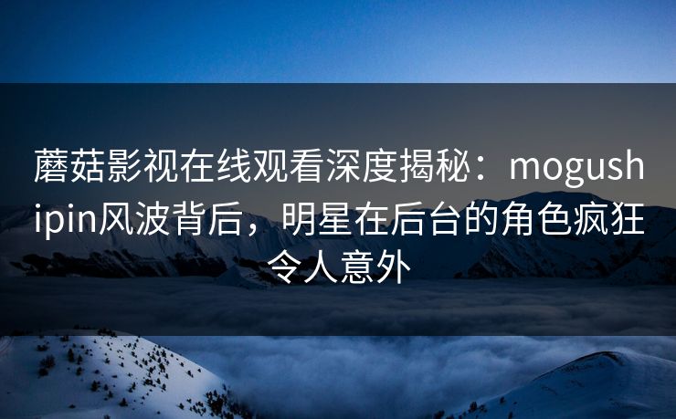 蘑菇影视在线观看深度揭秘：mogushipin风波背后，明星在后台的角色疯狂令人意外