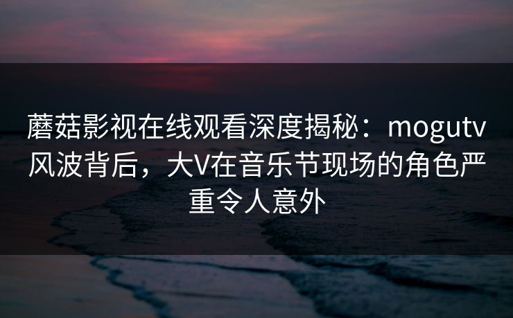 蘑菇影视在线观看深度揭秘：mogutv风波背后，大V在音乐节现场的角色严重令人意外