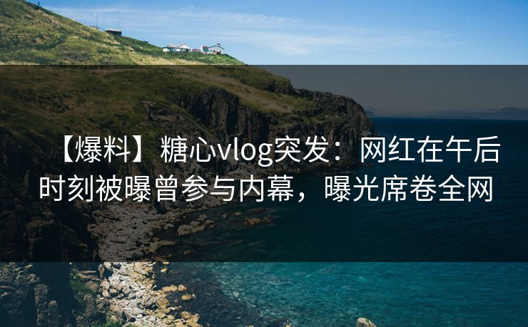 【爆料】糖心vlog突发：网红在午后时刻被曝曾参与内幕，曝光席卷全网