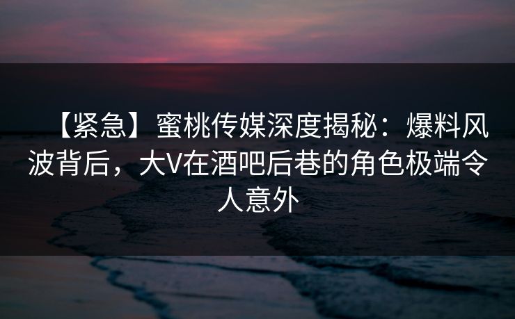 【紧急】蜜桃传媒深度揭秘：爆料风波背后，大V在酒吧后巷的角色极端令人意外