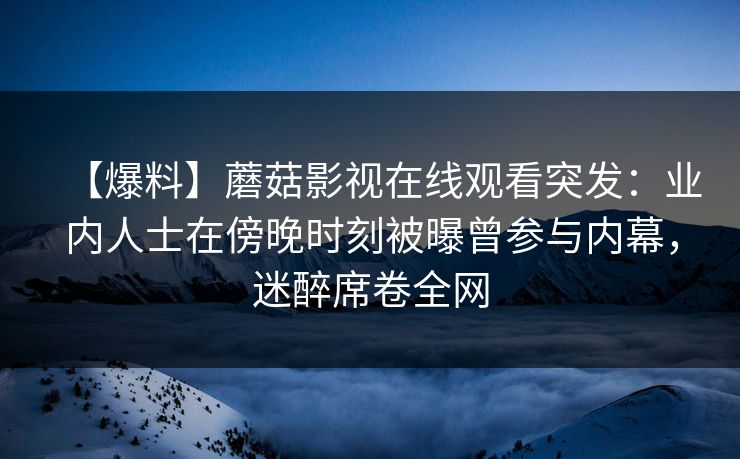 【爆料】蘑菇影视在线观看突发：业内人士在傍晚时刻被曝曾参与内幕，迷醉席卷全网