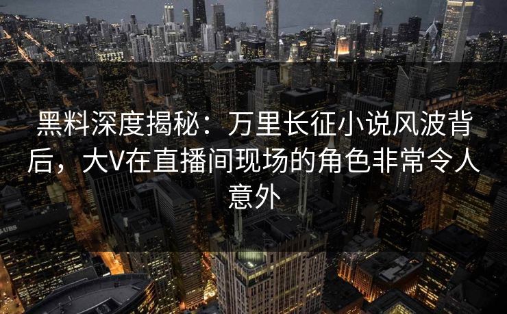 黑料深度揭秘：万里长征小说风波背后，大V在直播间现场的角色非常令人意外