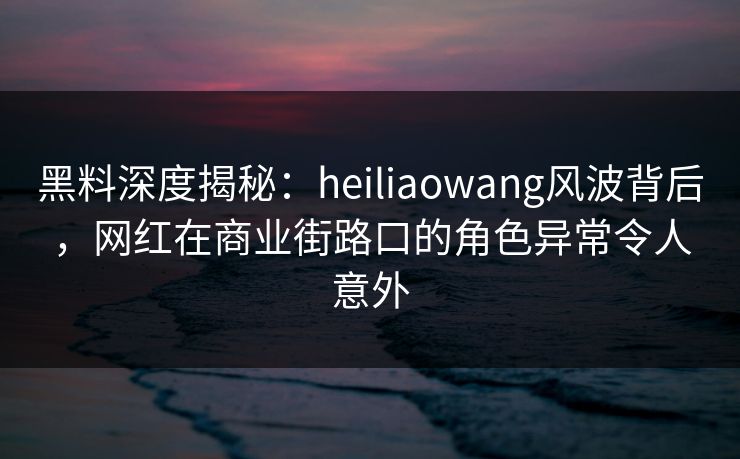 黑料深度揭秘：heiliaowang风波背后，网红在商业街路口的角色异常令人意外