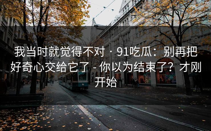 我当时就觉得不对 · 91吃瓜：别再把好奇心交给它了 - 你以为结束了？才刚开始