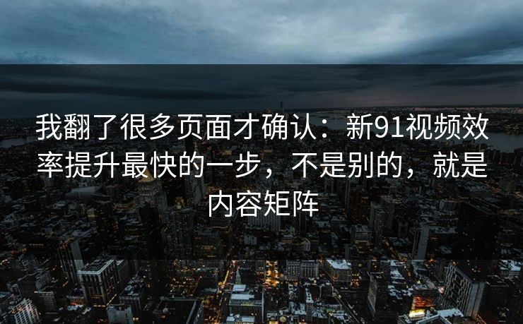 我翻了很多页面才确认：新91视频效率提升最快的一步，不是别的，就是内容矩阵