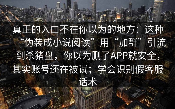 真正的入口不在你以为的地方：这种“伪装成小说阅读”用“加群”引流到杀猪盘，你以为删了APP就安全，其实账号还在被试；学会识别假客服话术