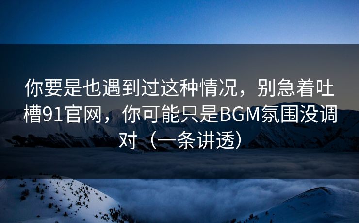 你要是也遇到过这种情况，别急着吐槽91官网，你可能只是BGM氛围没调对（一条讲透）
