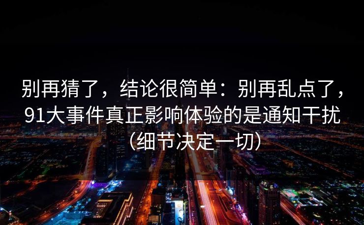 别再猜了，结论很简单：别再乱点了，91大事件真正影响体验的是通知干扰（细节决定一切）